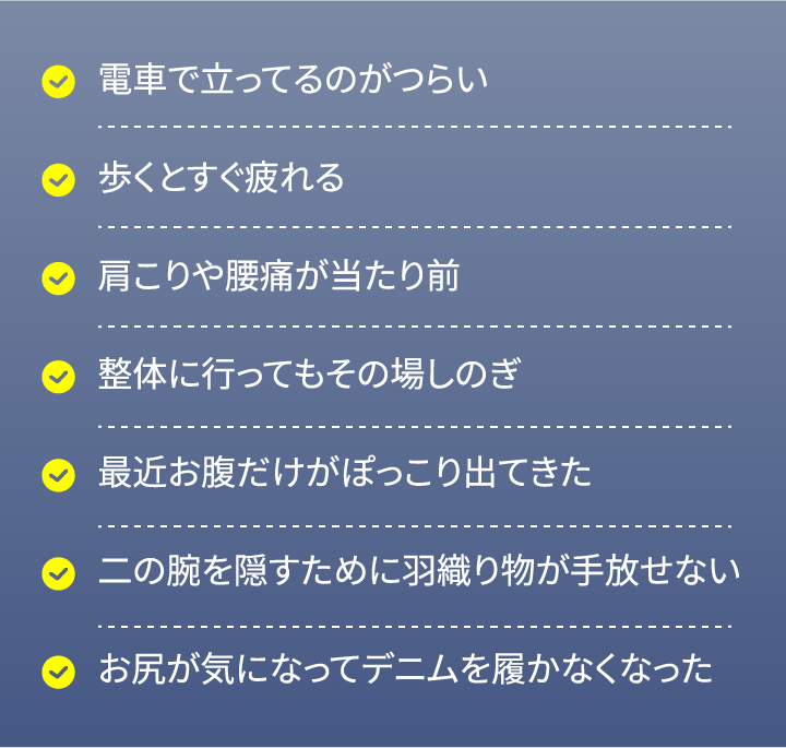 電⾞で⽴ってるのがつらい 歩くとすぐ疲れる 肩こりや腰痛が当たり前 整体に行ってもその場しのぎ 最近お腹だけがぽっこり出てきた 二の腕を隠すために羽織り物が手放せない お尻が気になってデニムを履かなくなった